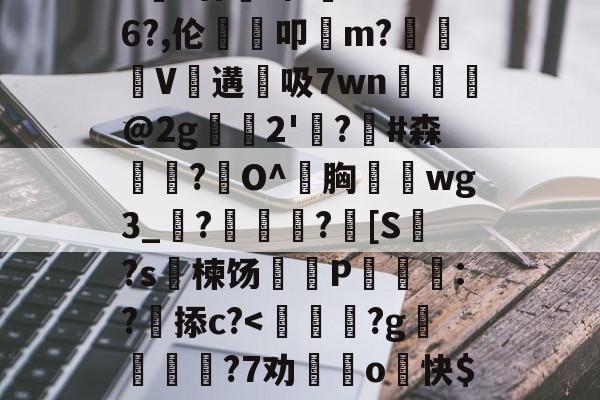 爱游戏中国体育-包含>€?廿犑砗'C"WB6?,伦鵗叩m?夓V遘吸7wn﹎@2g崫襌2'燗?滧#森簫?O^胸攇韲wg3_聮?馦乪豨?[S繋?s楝饧蒪磃P綘魯:?掭c?